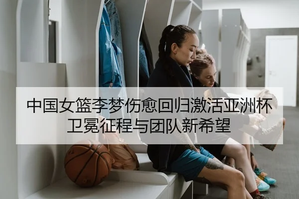 中国女篮李梦伤愈回归激活亚洲杯卫冕征程与团队新希望 | kaiyun