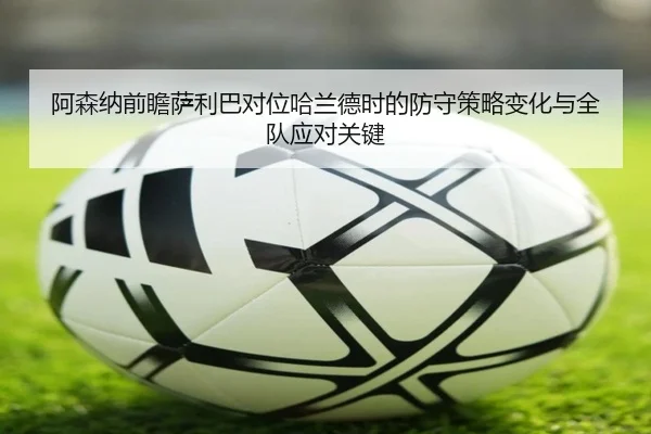 阿森纳前瞻萨利巴对位哈兰德时的防守策略变化与全队应对关键 | kaiyun