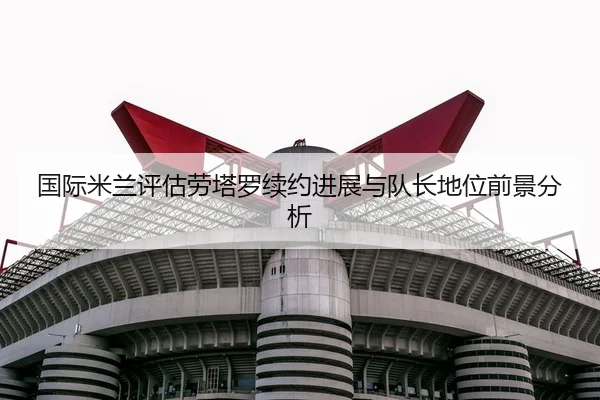 国际米兰评估劳塔罗续约进展与队长地位前景分析（kaiyun）