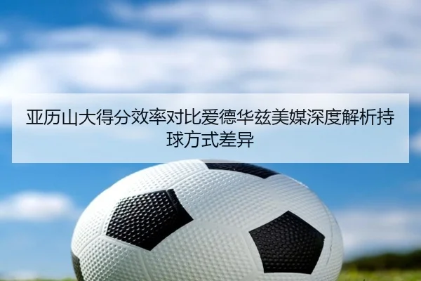亚历山大得分效率对比爱德华兹美媒深度解析持球方式差异 | kaiyun